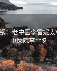 全网炸锅：老中医李雪妮太夸张了，中医院李雪冬