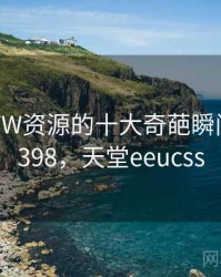 天堂WWW资源的十大奇葩瞬间 · 独家398，天堂eeucss