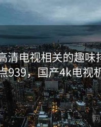 国产4k高清电视相关的趣味排行 · 热点939，国产4k电视机