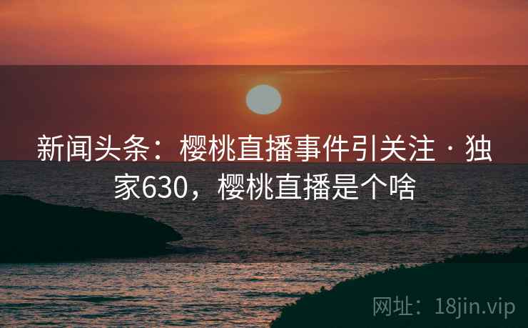 新闻头条：樱桃直播事件引关注 · 独家630，樱桃直播是个啥