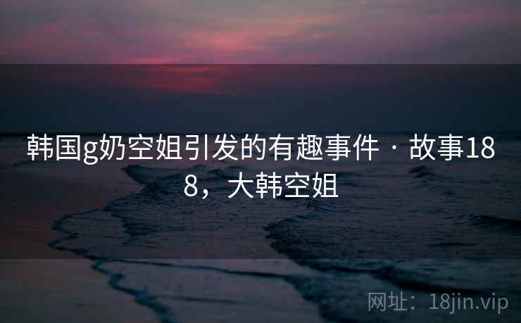 韩国g奶空姐引发的有趣事件 · 故事188,大韩空姐 韩国g奶空姐引发的有趣事件 · 故事188,大韩空姐