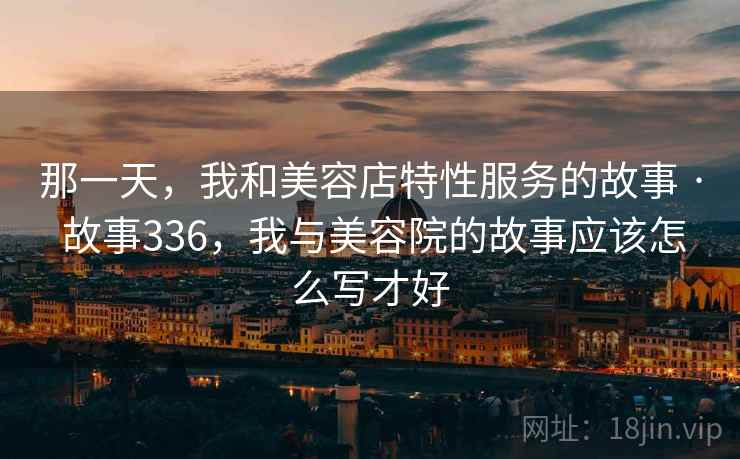 那一天,我和美容店特性服务的故事 · 故事336,我与美容院的故事应该怎么写才好 那一天,我和美容店特性服务的故事 · 故事336,我与美容院的故事应该怎么写才好