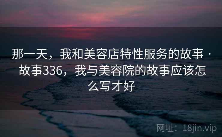 那一天,我和美容店特性服务的故事 · 故事336,我与美容院的故事应该怎么写才好 那一天,我和美容店特性服务的故事 · 故事336,我与美容院的故事应该怎么写才好