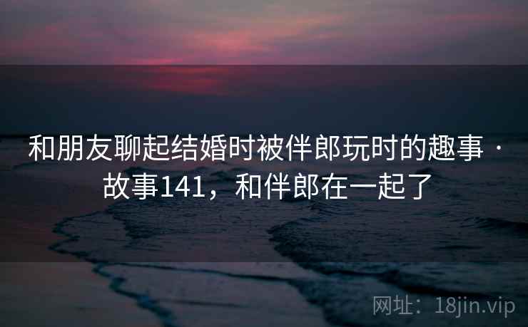 和朋友聊起结婚时被伴郎玩时的趣事 · 故事141,和伴郎在一起了 和朋友聊起结婚时被伴郎玩时的趣事 · 故事141,和伴郎在一起了