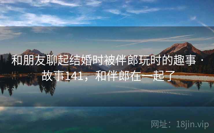 和朋友聊起结婚时被伴郎玩时的趣事 · 故事141,和伴郎在一起了 和朋友聊起结婚时被伴郎玩时的趣事 · 故事141,和伴郎在一起了