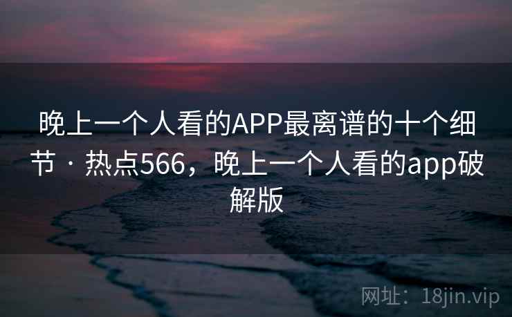 晚上一个人看的APP最离谱的十个细节 · 热点566，晚上一个人看的app破解版
