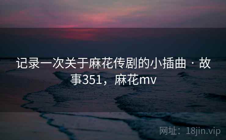 记录一次关于麻花传剧的小插曲 · 故事351，麻花mv