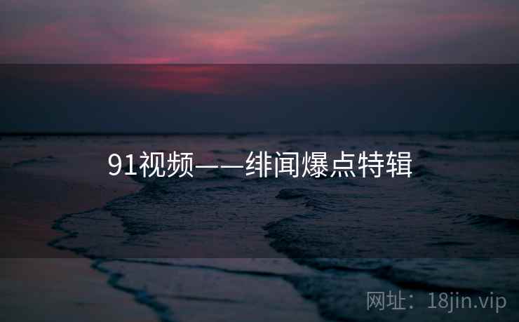91视频——绯闻爆点特辑 91视频——绯闻爆点特辑