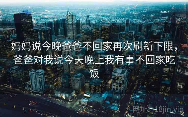 妈妈说今晚爸爸不回家再次刷新下限,爸爸对我说今天晚上我有事不回家吃饭 妈妈说今晚爸爸不回家再次刷新下限,爸爸对我说今天晚上我有事不回家吃饭