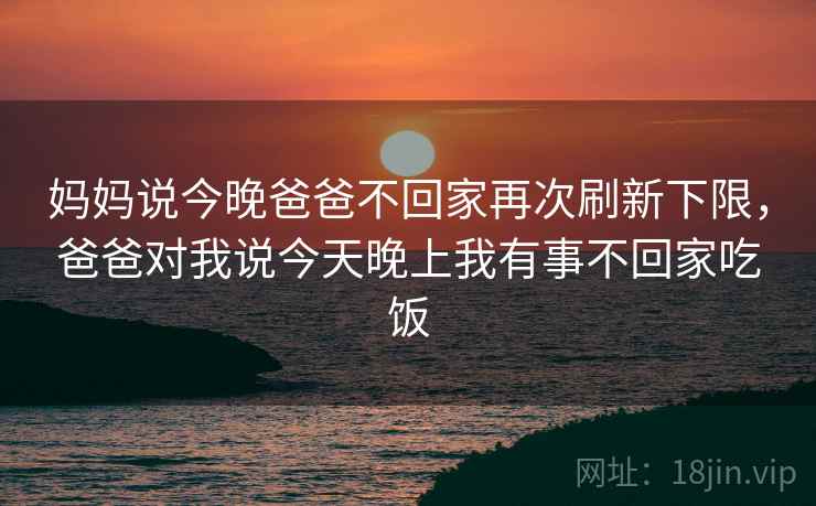 妈妈说今晚爸爸不回家再次刷新下限,爸爸对我说今天晚上我有事不回家吃饭 妈妈说今晚爸爸不回家再次刷新下限,爸爸对我说今天晚上我有事不回家吃饭