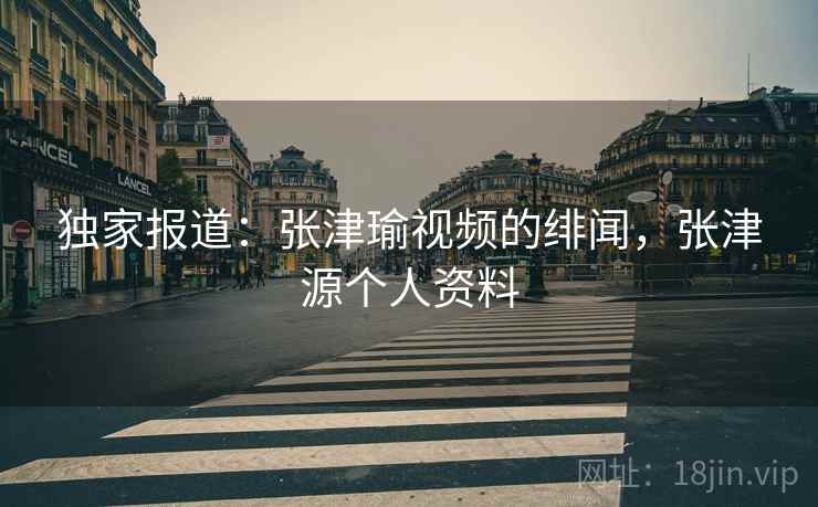 独家报道:张津瑜视频的绯闻,张津源个人资料 独家报道:张津瑜视频的绯闻,张津源个人资料