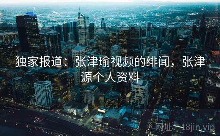 独家报道:张津瑜视频的绯闻,张津源个人资料 独家报道:张津瑜视频的绯闻,张津源个人资料