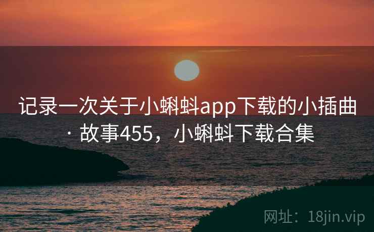 记录一次关于小蝌蚪app下载的小插曲 · 故事455，小蝌蚪下载合集