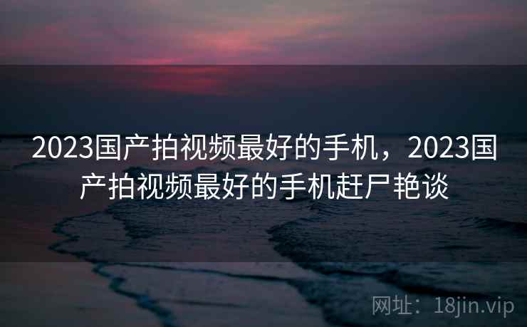 2023国产拍视频最好的手机，2023国产拍视频最好的手机赶尸艳谈