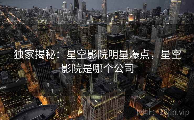 独家揭秘：星空影院明星爆点，星空影院是哪个公司