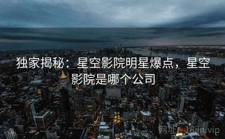 独家揭秘：星空影院明星爆点，星空影院是哪个公司
