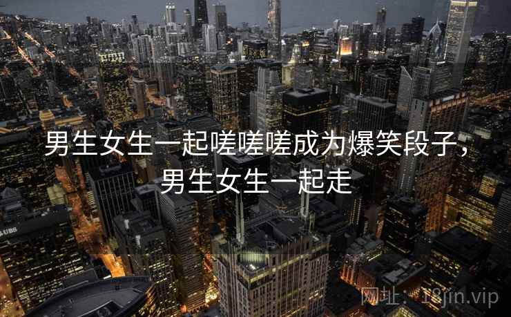 男生女生一起嗟嗟嗟成为爆笑段子，男生女生一起走