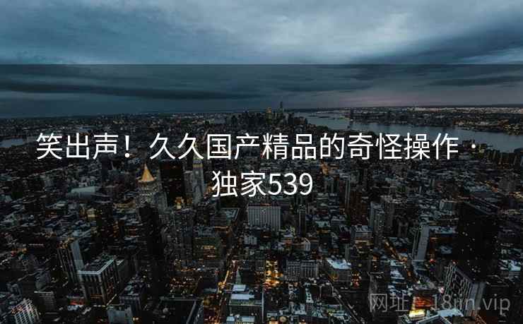 笑出声!久久国产精品的奇怪操作 · 独家539 笑出声!久久国产精品的奇怪操作 · 独家539