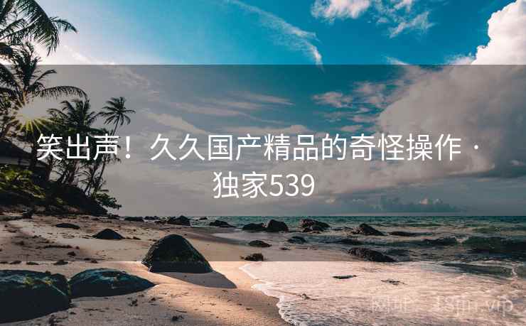 笑出声!久久国产精品的奇怪操作 · 独家539 笑出声!久久国产精品的奇怪操作 · 独家539