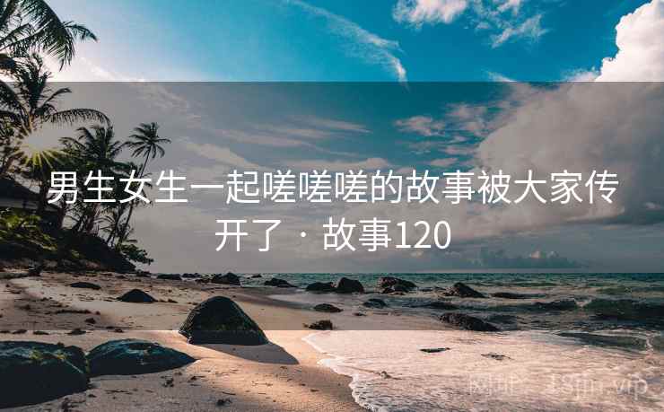 男生女生一起嗟嗟嗟的故事被大家传开了 · 故事120 男生女生一起嗟嗟嗟的故事被大家传开了 · 故事120