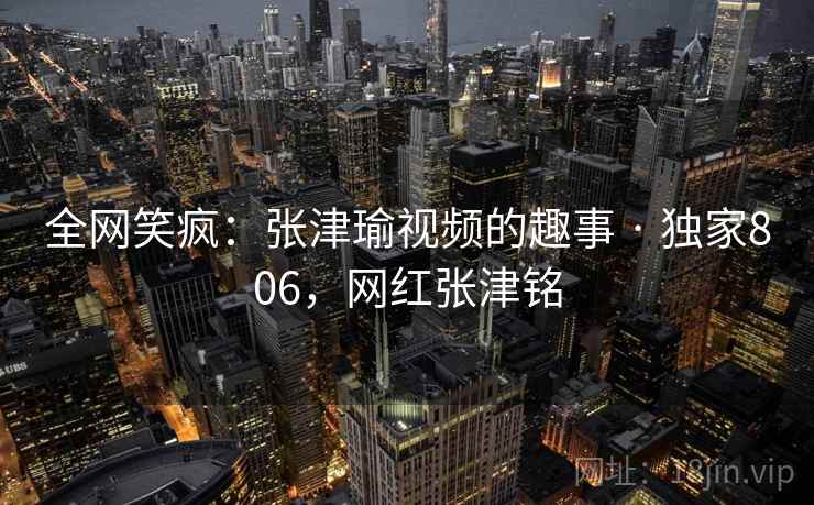 全网笑疯：张津瑜视频的趣事 · 独家806，网红张津铭