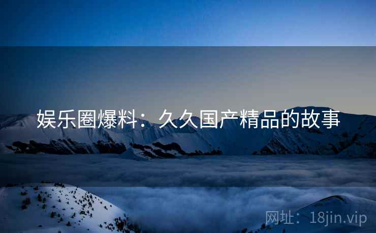 娱乐圈爆料：久久国产精品的故事