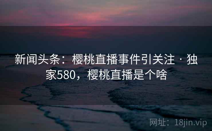新闻头条：樱桃直播事件引关注 · 独家580，樱桃直播是个啥