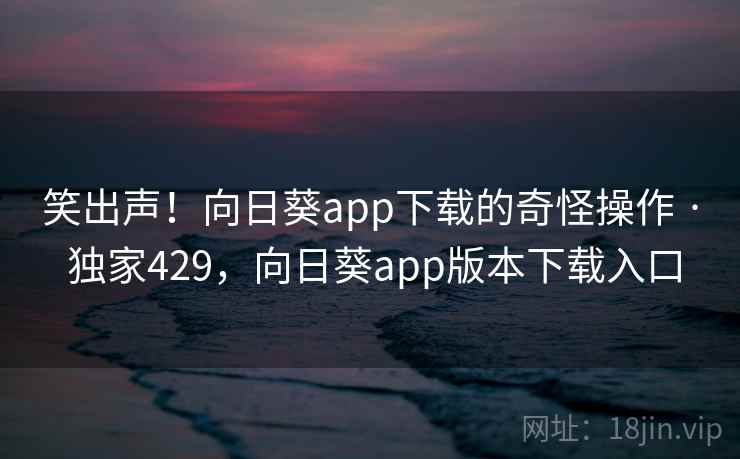 笑出声！向日葵app下载的奇怪操作 · 独家429，向日葵app版本下载入口