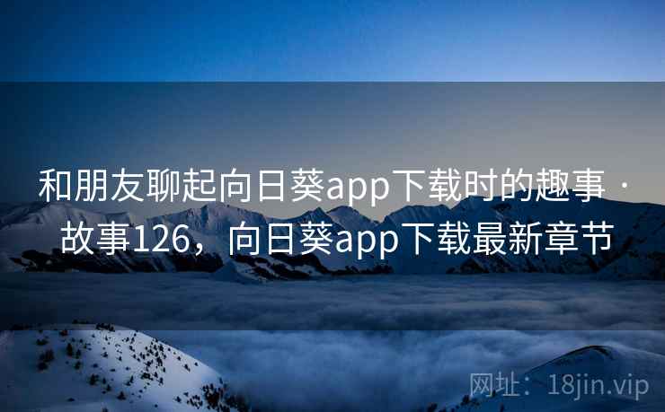 和朋友聊起向日葵app下载时的趣事 · 故事126，向日葵app下载最新章节