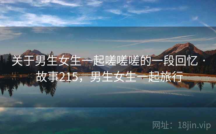 关于男生女生一起嗟嗟嗟的一段回忆 · 故事215，男生女生一起旅行
