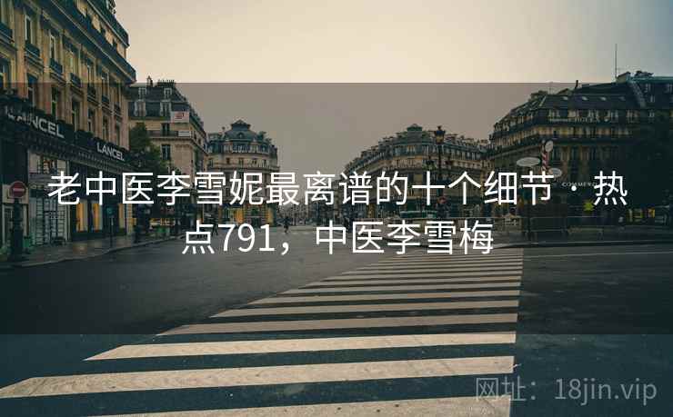 老中医李雪妮最离谱的十个细节 · 热点791,中医李雪梅 老中医李雪妮最离谱的十个细节 · 热点791,中医李雪梅