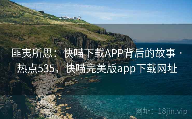 匪夷所思:快喵下载APP背后的故事 · 热点535,快喵完美版app下载网址 匪夷所思:快喵下载APP背后的故事 · 热点535,快喵完美版app下载网址