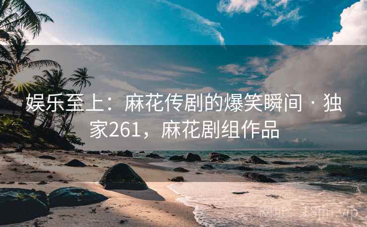 娱乐至上：麻花传剧的爆笑瞬间 · 独家261，麻花剧组作品