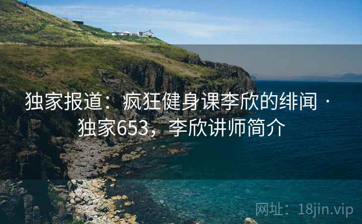 独家报道：疯狂健身课李欣的绯闻 · 独家653，李欣讲师简介