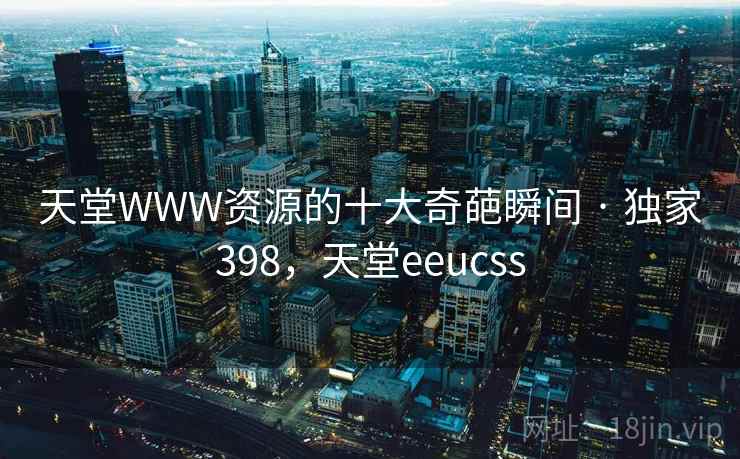 天堂WWW资源的十大奇葩瞬间 · 独家398,天堂eeucss 天堂WWW资源的十大奇葩瞬间 · 独家398,天堂eeucss