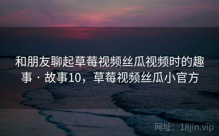 和朋友聊起草莓视频丝瓜视频时的趣事 · 故事10，草莓视频丝瓜小官方