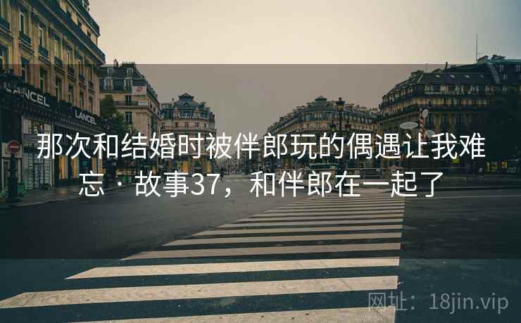 那次和结婚时被伴郎玩的偶遇让我难忘 · 故事37，和伴郎在一起了