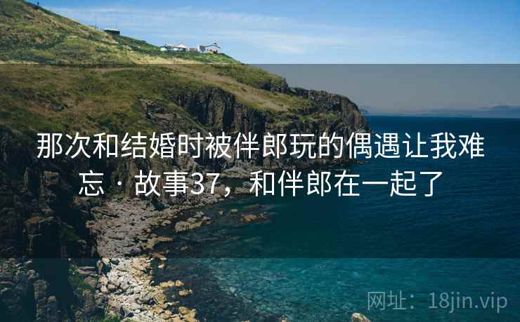 那次和结婚时被伴郎玩的偶遇让我难忘 · 故事37，和伴郎在一起了