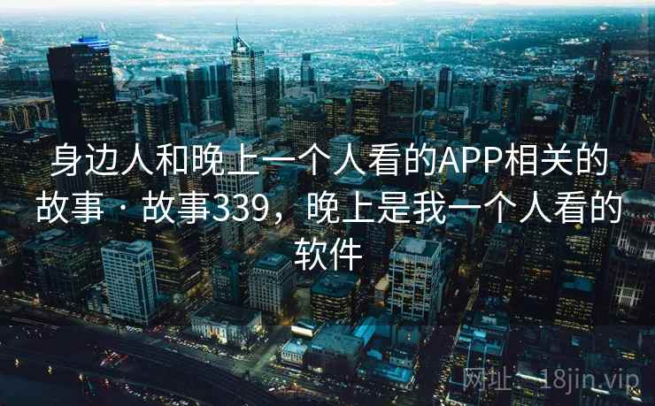 身边人和晚上一个人看的APP相关的故事 · 故事339,晚上是我一个人看的软件 身边人和晚上一个人看的APP相关的故事 · 故事339,晚上是我一个人看的软件