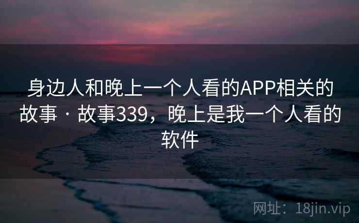 身边人和晚上一个人看的APP相关的故事 · 故事339,晚上是我一个人看的软件 身边人和晚上一个人看的APP相关的故事 · 故事339,晚上是我一个人看的软件